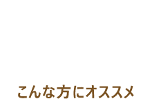 RECOMMEND こんな方におすすめ